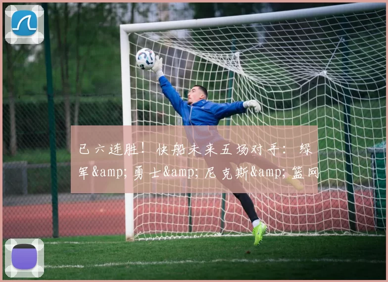 已六连胜！快船未来五场对手：绿军&勇士&尼克斯&篮网和活塞-NBA新闻