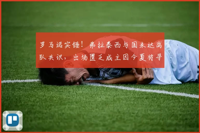 罗马诺实锤！弗拉泰西与国米达离队共识，出场匮乏成主因今夏将寻新东家！_中场_时间_意甲