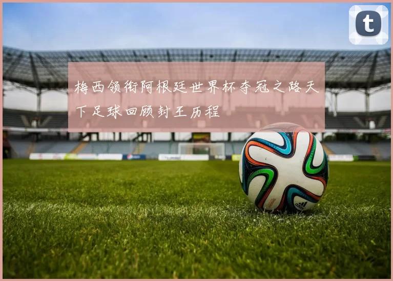 梅西领衔阿根廷世界杯夺冠之路天下足球回顾封王历程