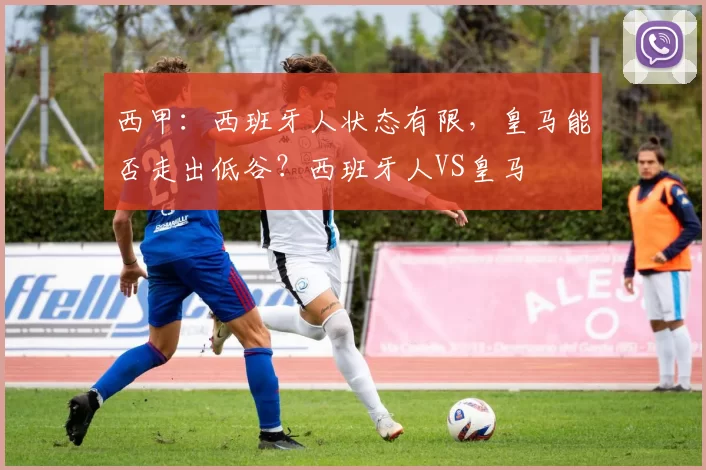 西甲：西班牙人状态有限，皇马能否走出低谷？西班牙人VS皇马