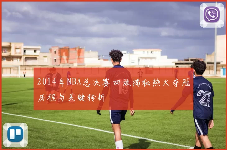 2014年NBA总决赛回放揭秘热火夺冠历程与关键转折