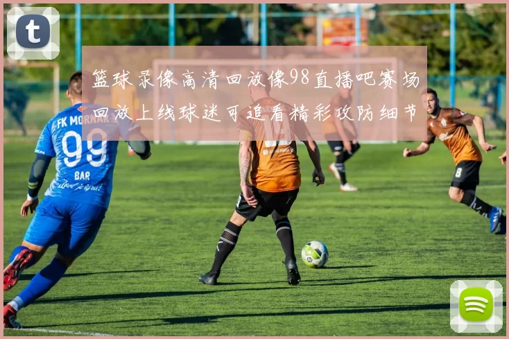 篮球录像高清回放像98直播吧赛场回放上线球迷可追看精彩攻防细节