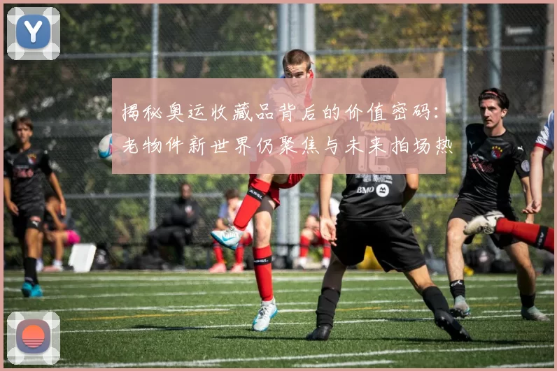 揭秘奥运收藏品背后的价值密码:老物件新世界仍聚焦与未来拍场热度