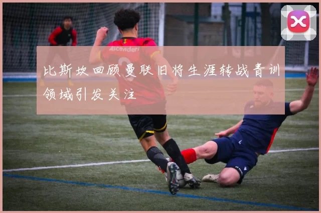 比斯坎回顾曼联旧将生涯转战青训领域引发关注