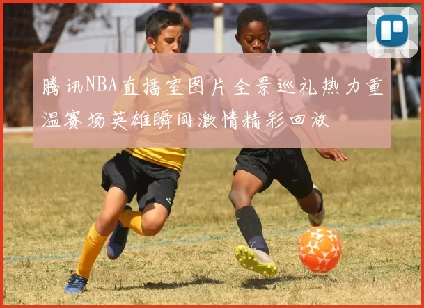 腾讯NBA直播室图片全景巡礼热力重温赛场英雄瞬间激情精彩回放