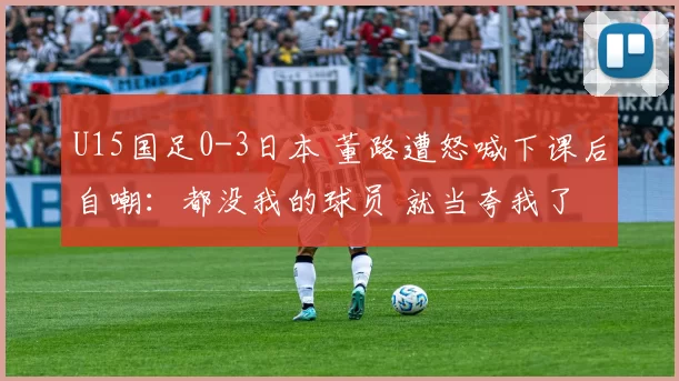 U15国足0-3日本 董路遭怒喊下课后自嘲：都没我的球员 就当夸我了