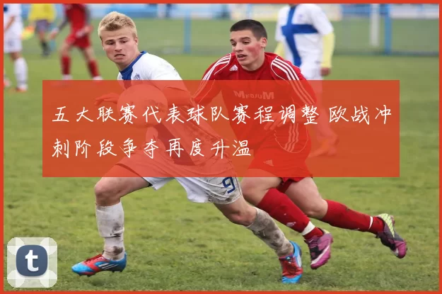 五大联赛代表球队赛程调整 欧战冲刺阶段争夺再度升温