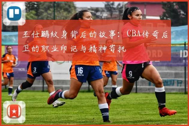 王仕鹏纹身背后的故事：CBA传奇后卫的职业印记与精神寄托