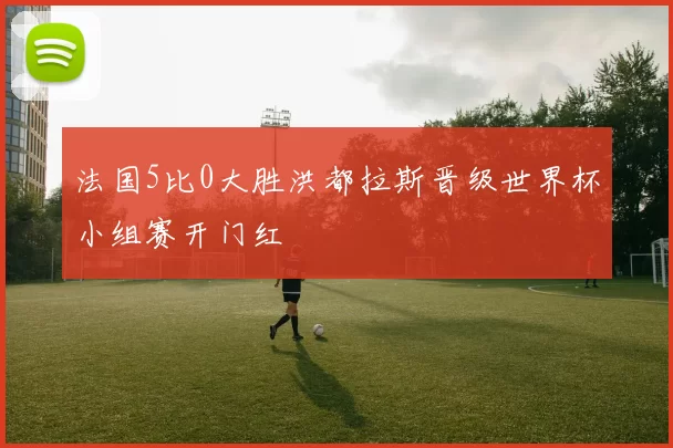 法国5比0大胜洪都拉斯晋级世界杯小组赛开门红