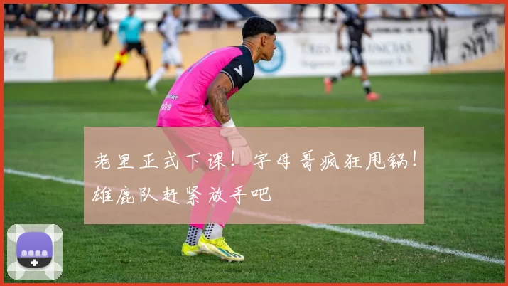 老里正式下课！字母哥疯狂甩锅！雄鹿队赶紧放手吧