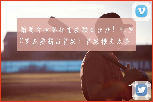 葡萄牙世界杯首发预测出炉！41岁C罗还要霸占首发？首发槽点太多