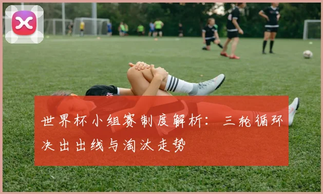 世界杯小组赛制度解析：三轮循环决出出线与淘汰走势