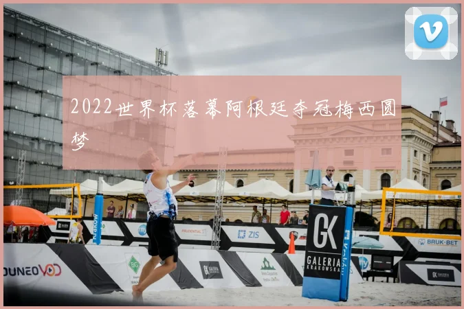 2022世界杯落幕阿根廷夺冠梅西圆梦
