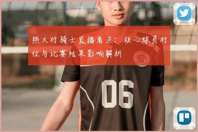 热火对骑士直播看点：核心球员对位与比赛结果影响解析