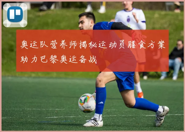 奥运队营养师揭秘运动员膳食方案助力巴黎奥运备战