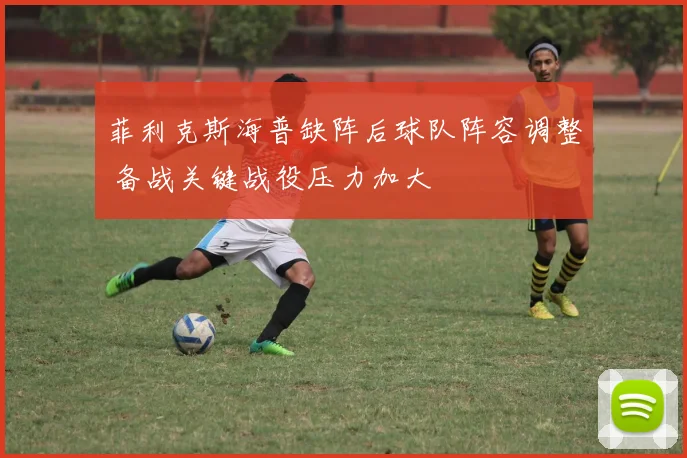 菲利克斯海普缺阵后球队阵容调整 备战关键战役压力加大