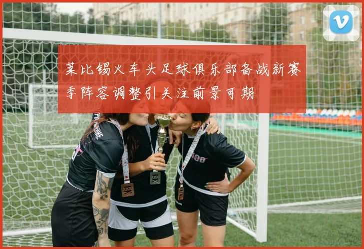 莱比锡火车头足球俱乐部备战新赛季阵容调整引关注前景可期