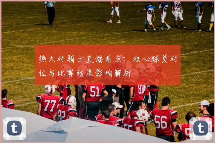 热火对骑士直播看点:核心球员对位与比赛结果影响解析